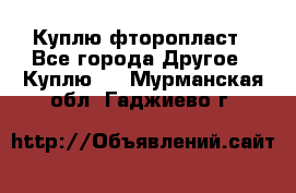 Куплю фторопласт - Все города Другое » Куплю   . Мурманская обл.,Гаджиево г.